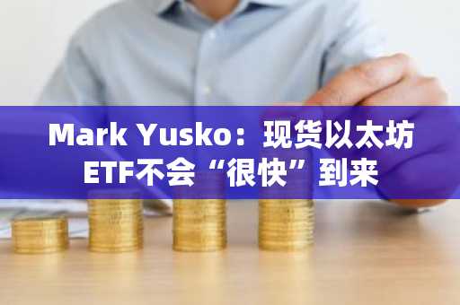 Mark Yusko：现货以太坊ETF不会“很快”到来