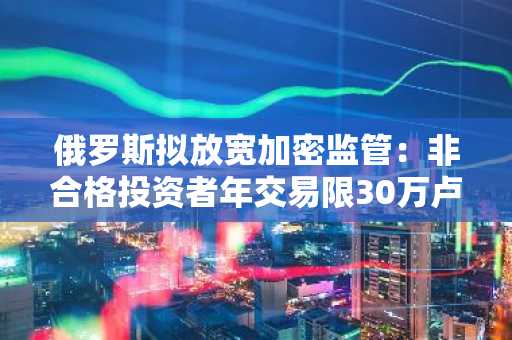 俄罗斯拟放宽加密监管：非合格投资者年交易限30万卢布