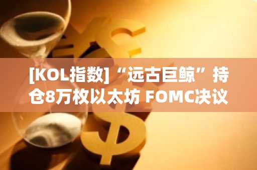 [KOL指数]“远古巨鲸”持仓8万枚以太坊 FOMC决议前豪赌引关注 外