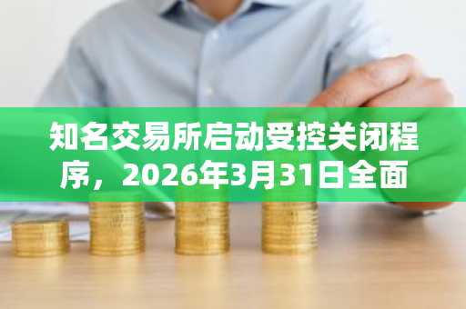 知名交易所启动受控关闭程序，2026年3月31日全面停运