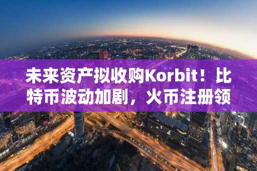 未来资产拟收购Korbit！比特币波动加剧，火币注册领100美元新人礼