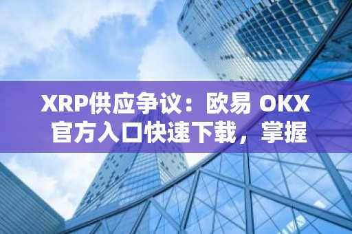 XRP供应争议：欧易 OKX 官方入口快速下载，掌握市场动态