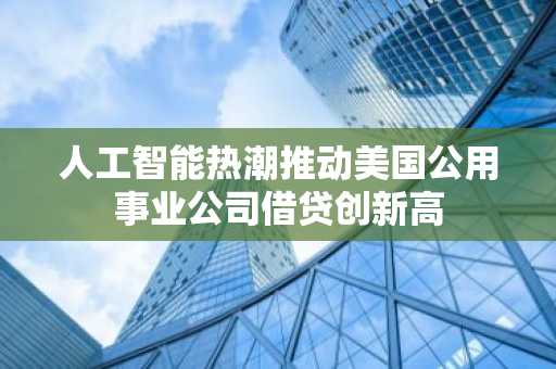 人工智能热潮推动美国公用事业公司借贷创新高