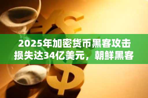 2025年加密货币黑客攻击损失达34亿美元,朝鲜黑客占超60%