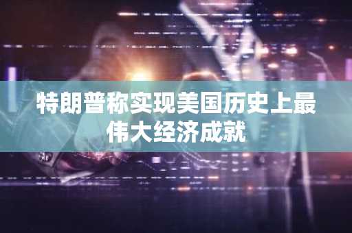 特朗普称实现美国历史上最伟大经济成就