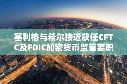 塞利格与希尔接近获任CFTC及FDIC加密货币监管要职
