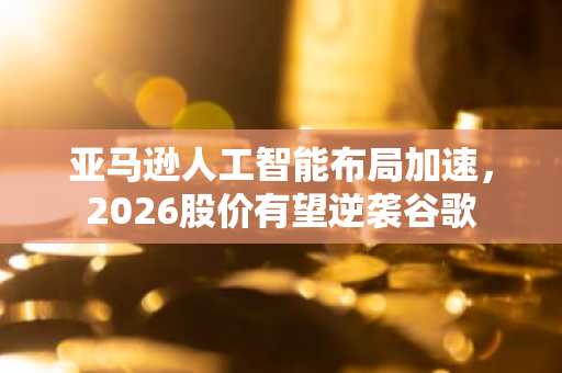 亚马逊人工智能布局加速，2026股价有望逆袭谷歌
