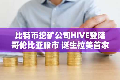 比特币挖矿公司HIVE登陆哥伦比亚股市 诞生拉美首家“AI 比特币”基础设施企业