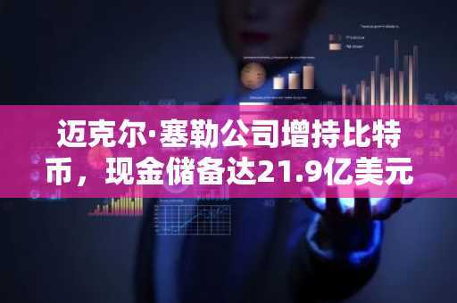 迈克尔·塞勒公司增持比特币，现金储备达21.9亿美元