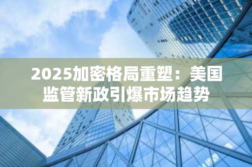 2025加密格局重塑：美国监管新政引爆市场趋势