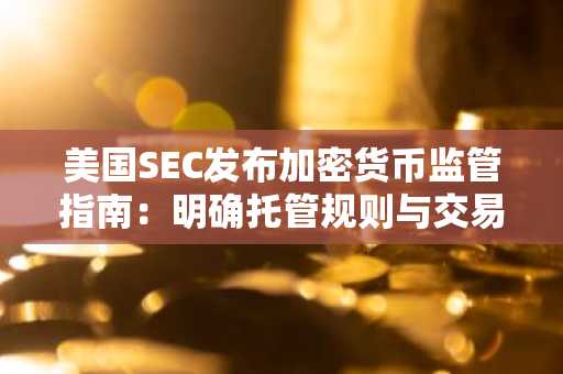 美国SEC发布加密货币监管指南：明确托管规则与交易机制
