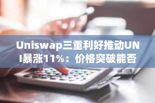 Uniswap三重利好推动UNI暴涨11%：价格突破能否持续？