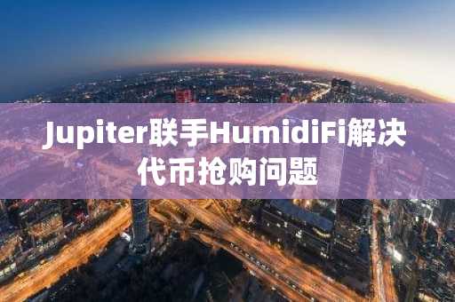 Jupiter联手HumidiFi解决代币抢购问题