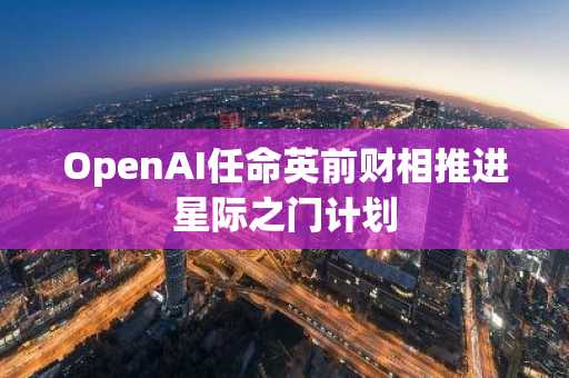 OpenAI任命英前财相推进星际之门计划