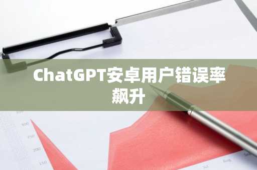 ChatGPT安卓用户错误率飙升