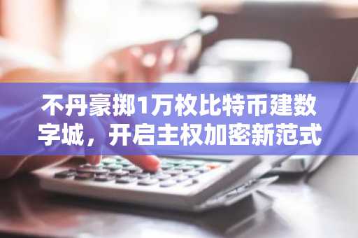不丹豪掷1万枚比特币建数字城，开启主权加密新范式