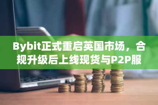 Bybit正式重启英国市场，合规升级后上线现货与P2P服务