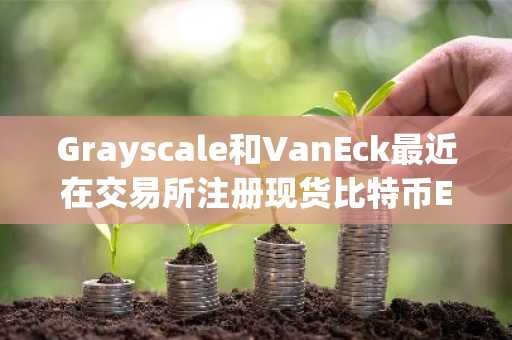 Grayscale和VanEck最近在交易所注册现货比特币ETF股票