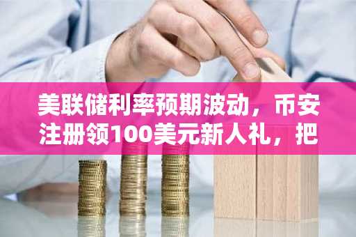 美联储利率预期波动，币安注册领100美元新人礼，把握比特币波动机会