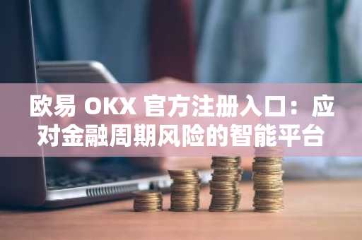 欧易 OKX 官方注册入口：应对金融周期风险的智能平台