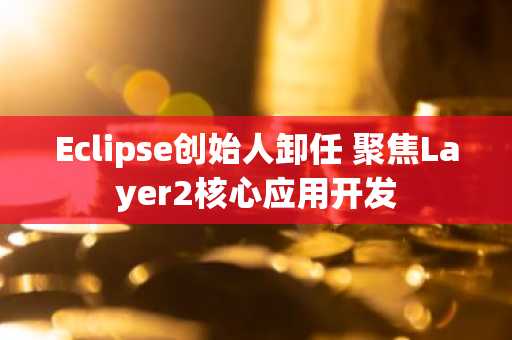 Eclipse创始人卸任 聚焦Layer2核心应用开发