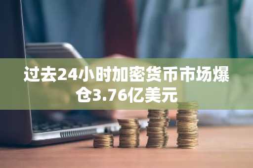 过去24小时加密货币市场爆仓3.76亿美元