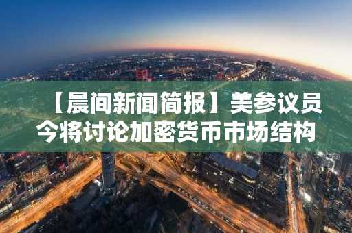 【晨间新闻简报】美参议员今将讨论加密货币市场结构法案等要闻
