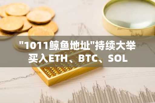 "1011鲸鱼地址"持续大举买入ETH、BTC、SOL