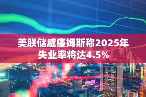 美联储威廉姆斯称2025年失业率将达4.5%