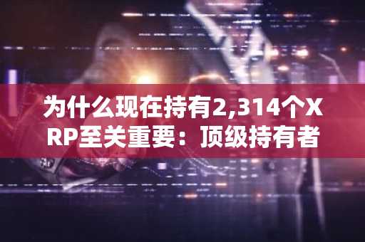 为什么现在持有2,314个XRP至关重要:顶级持有者门槛与未来前景分析