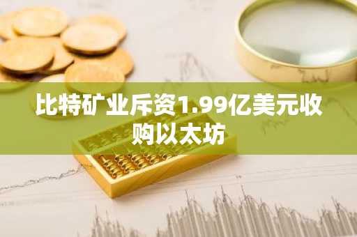 比特矿业斥资1.99亿美元收购以太坊