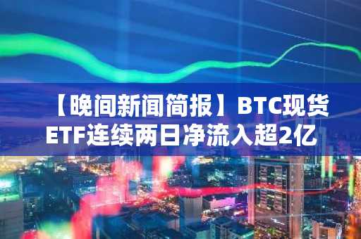 【晚间新闻简报】BTC现货ETF连续两日净流入超2亿美元 及其他要闻