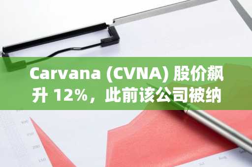 Carvana (CVNA) 股价飙升 12%，此前该公司被纳入标普 500 指数。