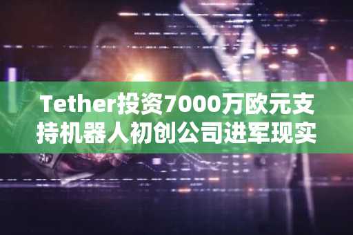 Tether投资7000万欧元支持机器人初创公司进军现实世界技术