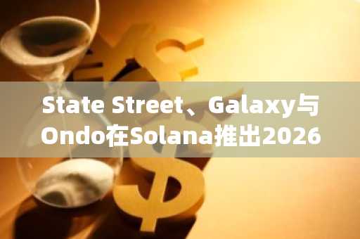 State Street、Galaxy与Ondo在Solana推出2026年代币化流动性基金