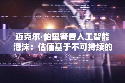 迈克尔·伯里警告人工智能泡沫：估值基于不可持续的完美预期