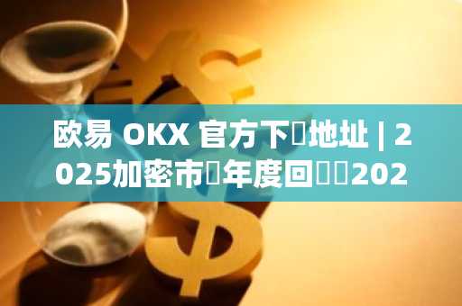 欧易 OKX 官方下載地址 | 2025加密市場年度回顧與2026展望