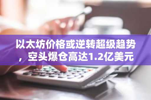 以太坊价格或逆转超级趋势,空头爆仓高达1.2亿美元