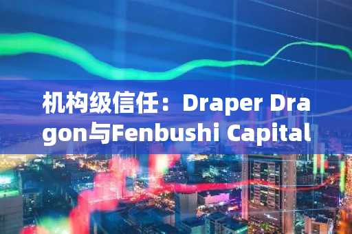 机构级信任：Draper Dragon与Fenbushi Capital加入VeChain担任验证节点