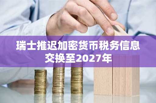 瑞士推迟加密货币税务信息交换至2027年