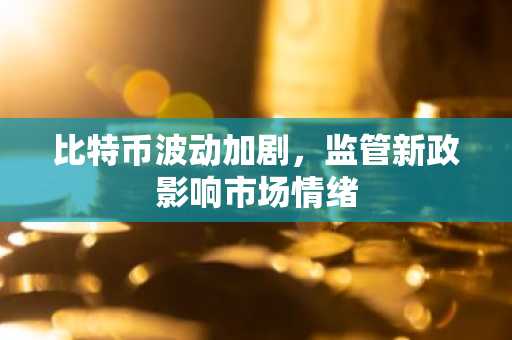 比特币波动加剧，监管新政影响市场情绪