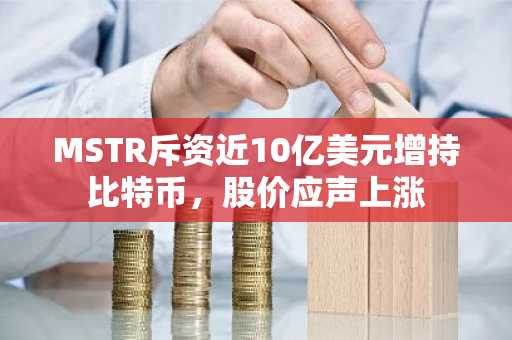 MSTR斥资近10亿美元增持比特币，股价应声上涨