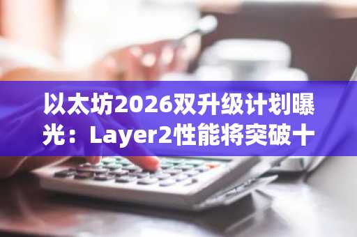 以太坊2026双升级计划曝光：Layer2性能将突破十万TPS
