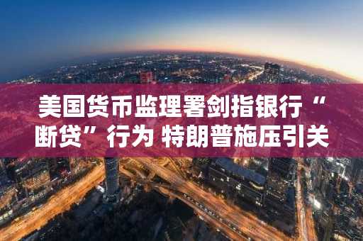 美国货币监理署剑指银行“断贷”行为 特朗普施压引关注