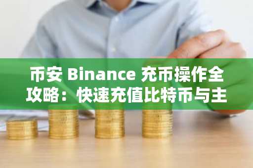 币安 Binance 充币操作全攻略：快速充值比特币与主流代币，立即注册享新用户福利