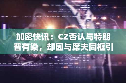 加密快讯:CZ否认与特朗普有染,却因与席夫同框引爆币圈
