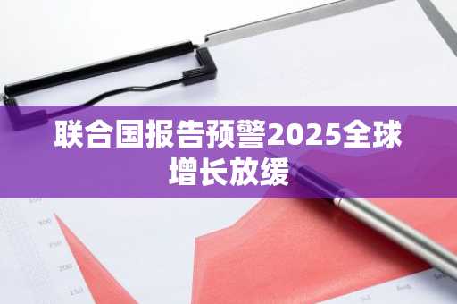 联合国报告预警2025全球增长放缓