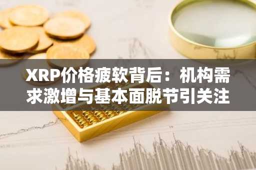 XRP价格疲软背后：机构需求激增与基本面脱节引关注
