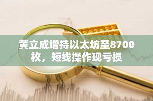 黄立成增持以太坊至8700枚，短线操作现亏损
